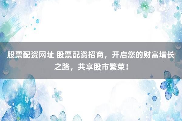 股票配资网址 股票配资招商，开启您的财富增长之路，共享股市繁荣！