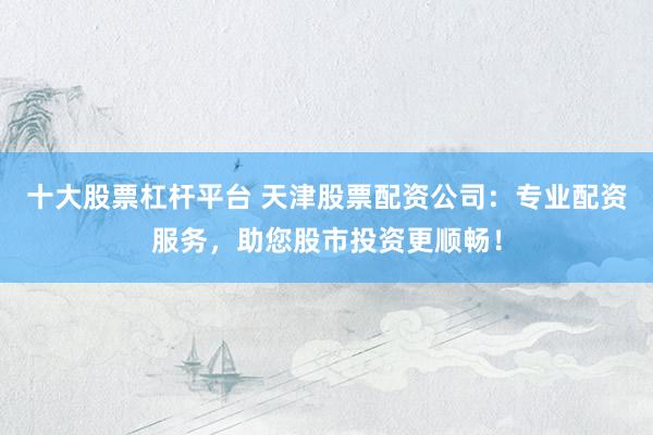 十大股票杠杆平台 天津股票配资公司：专业配资服务，助您股市投资更顺畅！