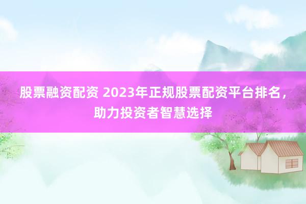 股票融资配资 2023年正规股票配资平台排名，助力投资者智慧选择