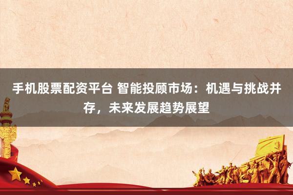 手机股票配资平台 智能投顾市场：机遇与挑战并存，未来发展趋势展望