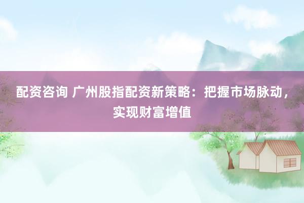 配资咨询 广州股指配资新策略：把握市场脉动，实现财富增值