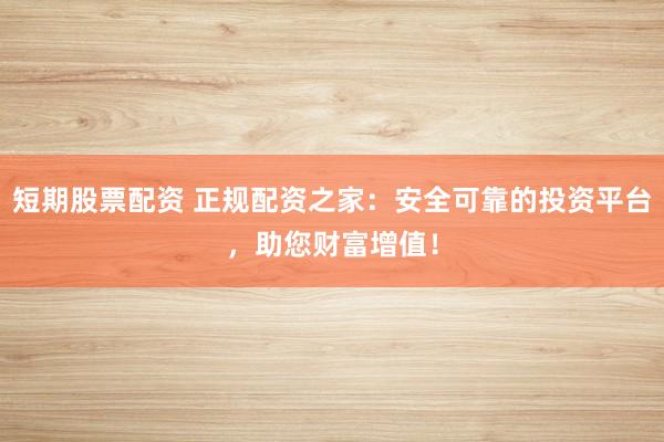短期股票配资 正规配资之家：安全可靠的投资平台，助您财富增值！