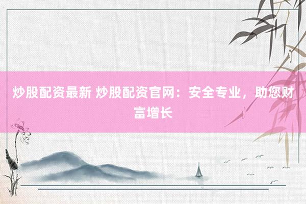 炒股配资最新 炒股配资官网：安全专业，助您财富增长