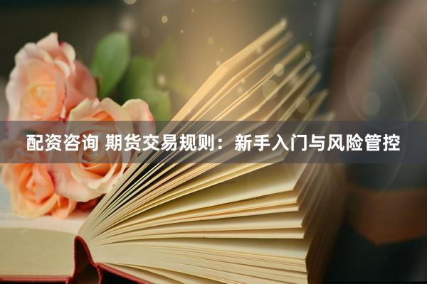 配资咨询 期货交易规则：新手入门与风险管控