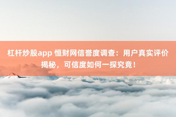 杠杆炒股app 恒财网信誉度调查：用户真实评价揭秘，可信度如何一探究竟！