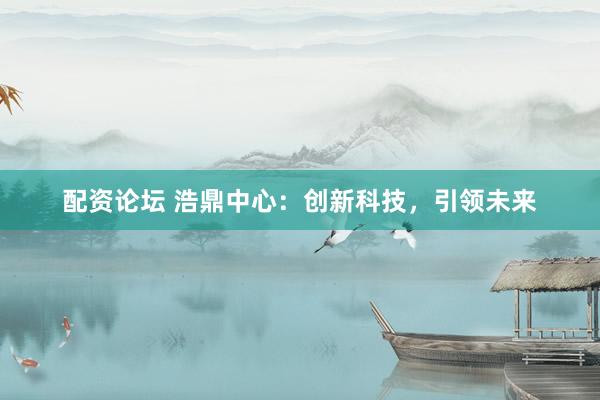 配资论坛 浩鼎中心：创新科技，引领未来