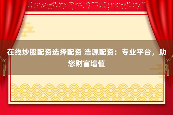 在线炒股配资选择配资 浩源配资：专业平台，助您财富增值