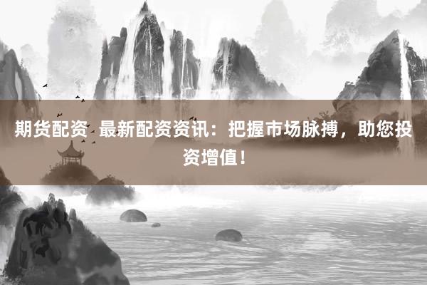 期货配资 最新配资资讯:把握市场脉搏,助您投资增值!