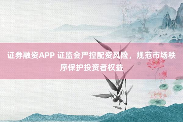 证券融资APP 证监会严控配资风险，规范市场秩序保护投资者权益