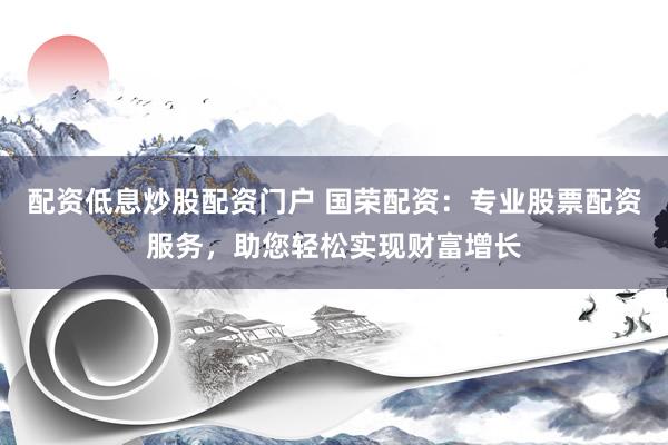 配资低息炒股配资门户 国荣配资：专业股票配资服务，助您轻松实现财富增长