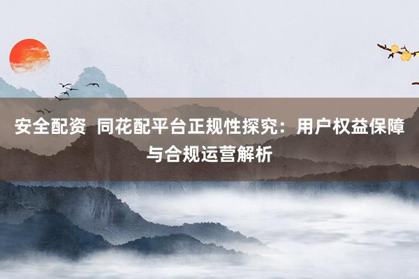 安全配资  同花配平台正规性探究：用户权益保障与合规运营解析