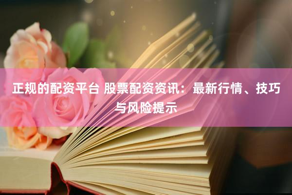 正规的配资平台 股票配资资讯：最新行情、技巧与风险提示