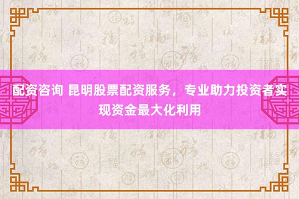 配资咨询 昆明股票配资服务，专业助力投资者实现资金最大化利用