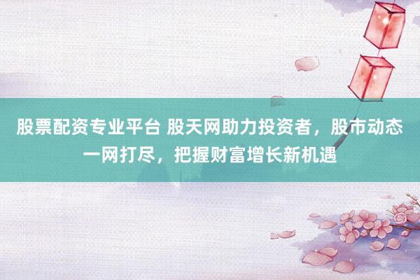 股票配资专业平台 股天网助力投资者，股市动态一网打尽，把握财富增长新机遇