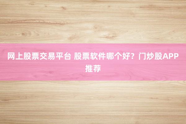 网上股票交易平台 股票软件哪个好？门炒股APP推荐
