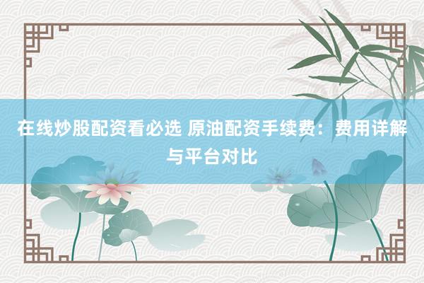 在线炒股配资看必选 原油配资手续费：费用详解与平台对比