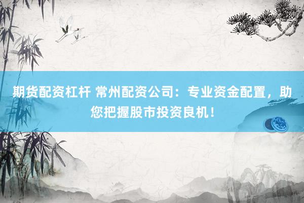 期货配资杠杆 常州配资公司：专业资金配置，助您把握股市投资良机！