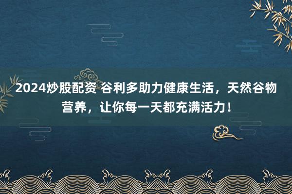 2024炒股配资 谷利多助力健康生活，天然谷物营养，让你每一天都充满活力！
