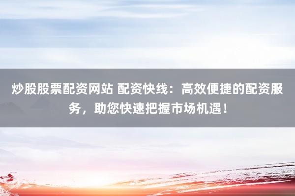 炒股股票配资网站 配资快线：高效便捷的配资服务，助您快速把握市场机遇！