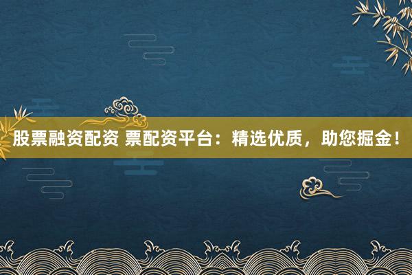 股票融资配资 票配资平台:精选优质,助您掘金!