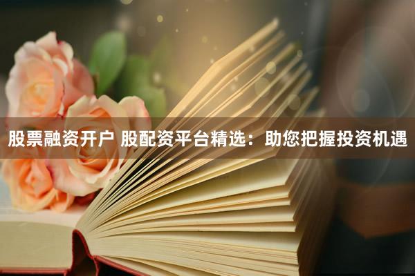 股票融资开户 股配资平台精选：助您把握投资机遇