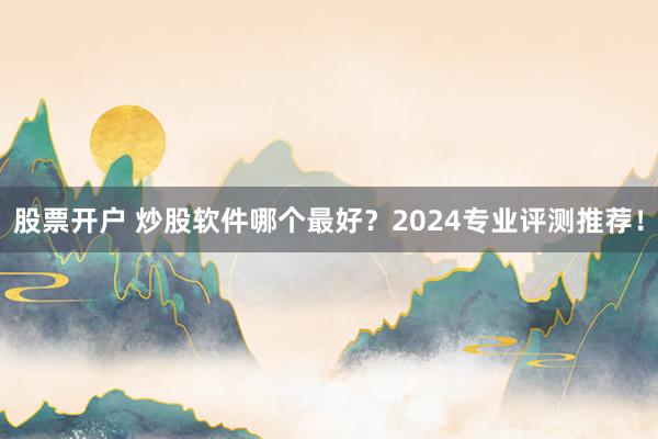 股票开户 炒股软件哪个最好？2024专业评测推荐！