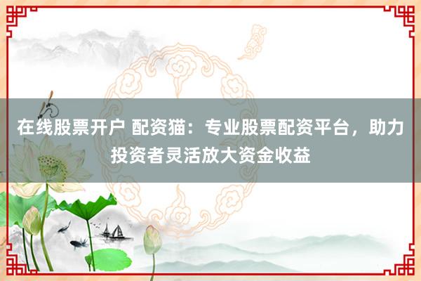 在线股票开户 配资猫：专业股票配资平台，助力投资者灵活放大资金收益