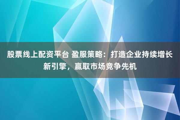 股票线上配资平台 盈服策略：打造企业持续增长新引擎，赢取市场竞争先机
