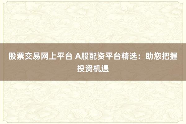 股票交易网上平台 A股配资平台精选：助您把握投资机遇