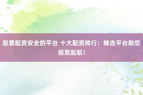 股票配资安全的平台 十大配资排行：精选平台助您投资起航！