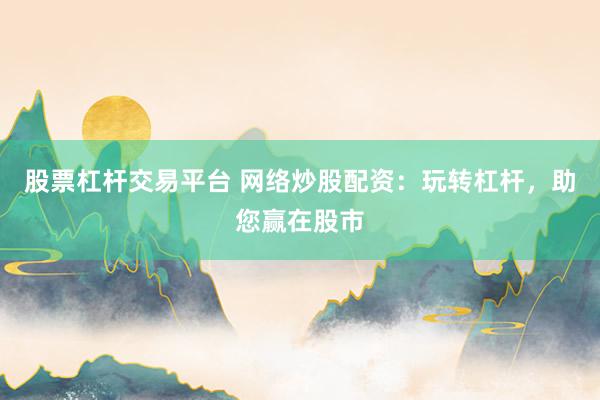 股票杠杆交易平台 网络炒股配资：玩转杠杆，助您赢在股市