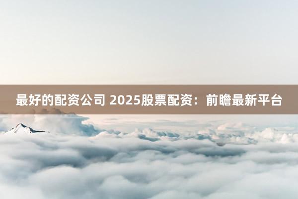 最好的配资公司 2025股票配资：前瞻最新平台