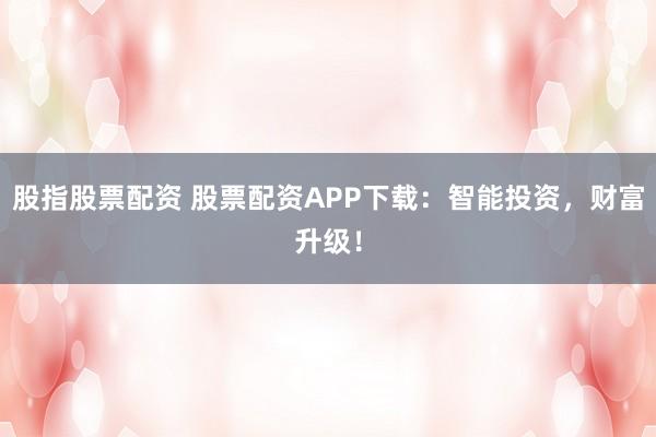 股指股票配资 股票配资APP下载：智能投资，财富升级！