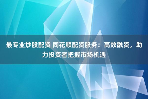 最专业炒股配资 同花顺配资服务：高效融资，助力投资者把握市场机遇
