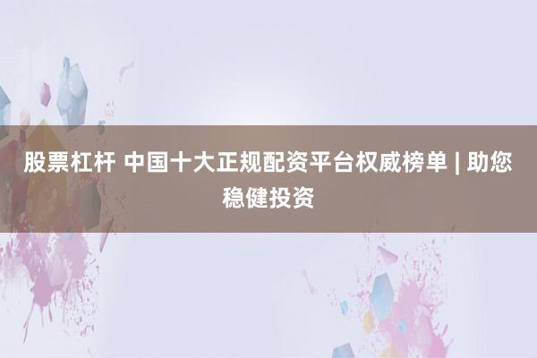 股票杠杆 中国十大正规配资平台权威榜单 | 助您稳健投资