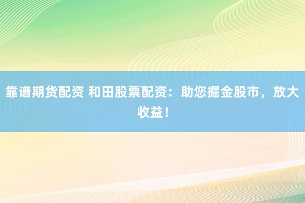 靠谱期货配资 和田股票配资：助您掘金股市，放大收益！