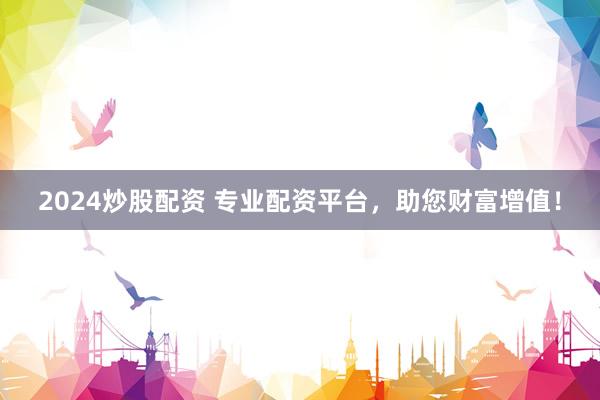 2024炒股配资 专业配资平台，助您财富增值！