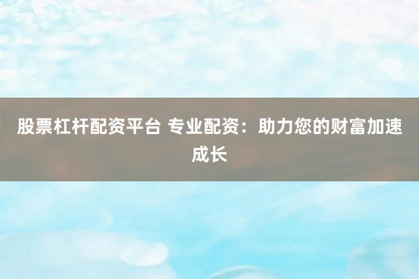 股票杠杆配资平台 专业配资：助力您的财富加速成长