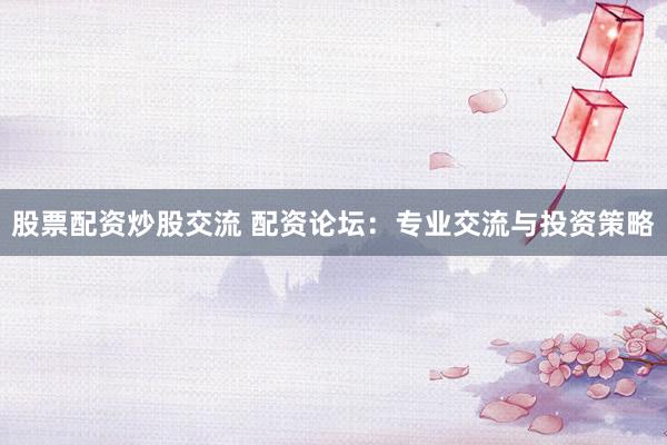 股票配资炒股交流 配资论坛：专业交流与投资策略