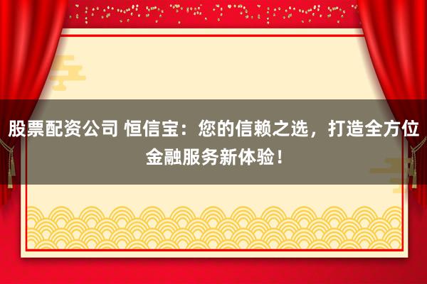 股票配资公司 恒信宝：您的信赖之选，打造全方位金融服务新体验！