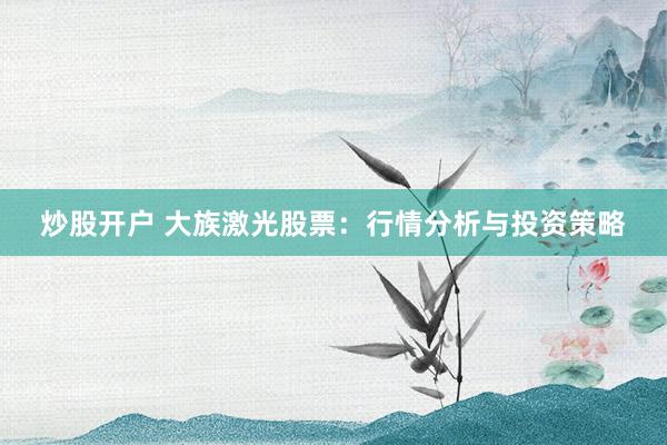 炒股开户 大族激光股票：行情分析与投资策略