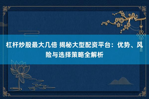 杠杆炒股最大几倍 揭秘大型配资平台：优势、风险与选择策略全解析