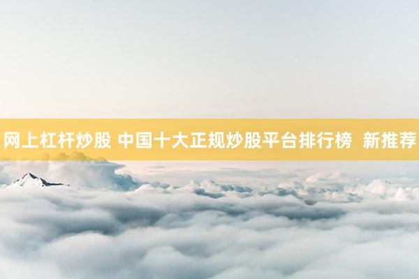 网上杠杆炒股 中国十大正规炒股平台排行榜  新推荐