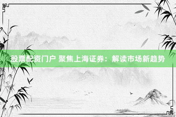 股票配资门户 聚焦上海证券：解读市场新趋势