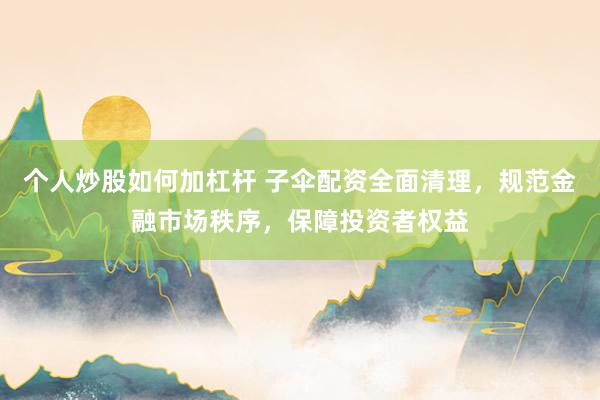 个人炒股如何加杠杆 子伞配资全面清理，规范金融市场秩序，保障投资者权益
