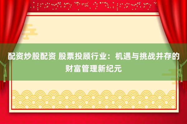 配资炒股配资 股票投顾行业：机遇与挑战并存的财富管理新纪元