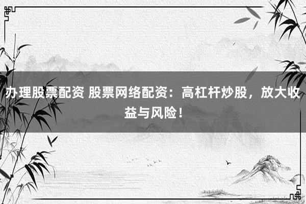 办理股票配资 股票网络配资：高杠杆炒股，放大收益与风险！