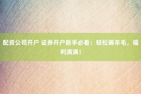 配资公司开户 证券开户新手必看：轻松薅羊毛，福利满满！