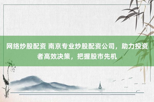 网络炒股配资 南京专业炒股配资公司，助力投资者高效决策，把握股市先机