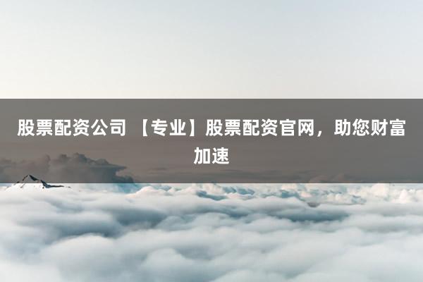 股票配资公司 【专业】股票配资官网，助您财富加速